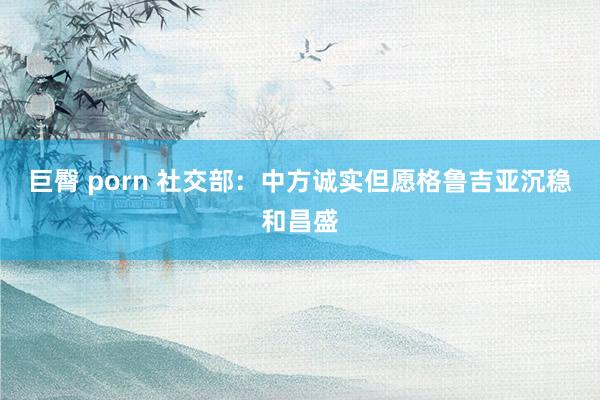 巨臀 porn 社交部：中方诚实但愿格鲁吉亚沉稳和昌盛