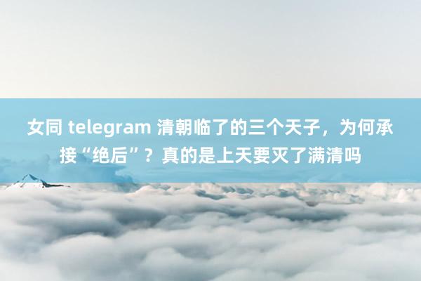 女同 telegram 清朝临了的三个天子，为何承接“绝后”？真的是上天要灭了满清吗