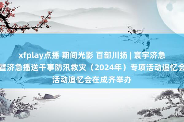 xfplay点播 期间光影 百部川扬 | 寰宇济急播送现场会暨济急播送干事防汛救灾（2024年）专项活动追忆会在成齐举办