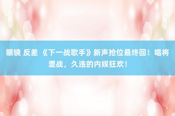 眼镜 反差 《下一战歌手》新声抢位最终回！唱将混战，久违的内娱狂欢！