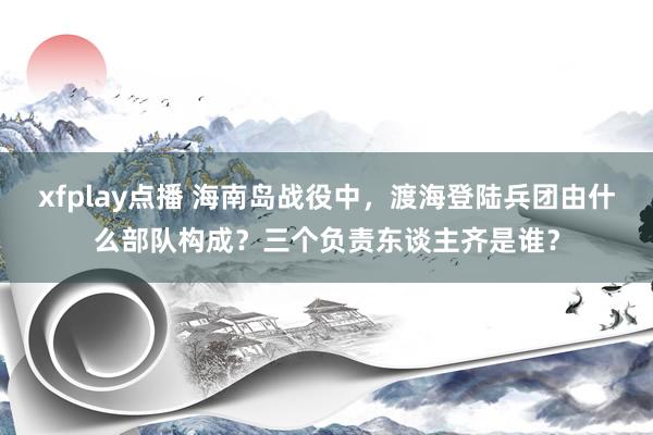 xfplay点播 海南岛战役中，渡海登陆兵团由什么部队构成？三个负责东谈主齐是谁？