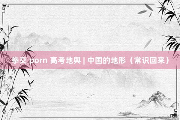 拳交 porn 高考地舆 | 中国的地形（常识回来）