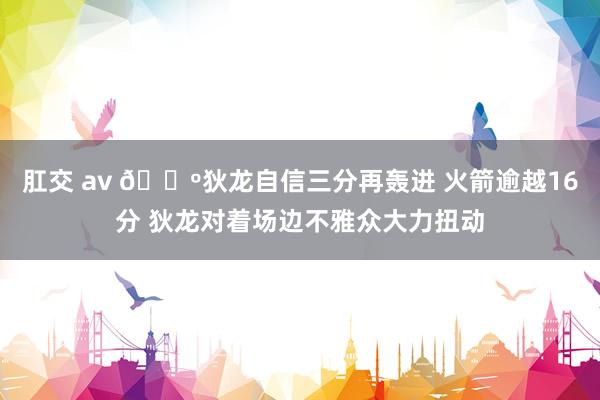 肛交 av 🕺狄龙自信三分再轰进 火箭逾越16分 狄龙对着场边不雅众大力扭动