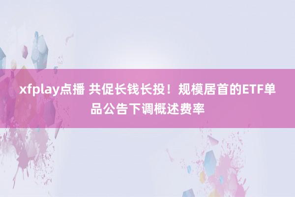 xfplay点播 共促长钱长投！规模居首的ETF单品公告下调概述费率