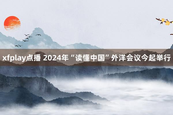 xfplay点播 2024年“读懂中国”外洋会议今起举行