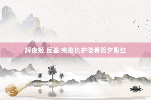 辉夜姬 反差 完善长护险看管夕阳红