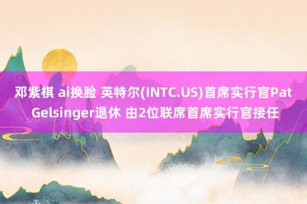 邓紫棋 ai换脸 英特尔(INTC.US)首席实行官Pat Gelsinger退休 由2位联席首席实行官接任