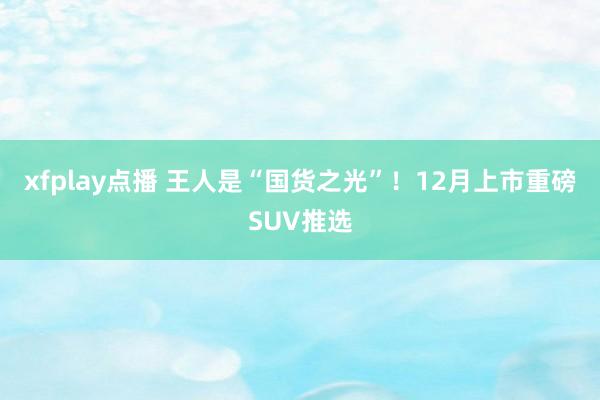 xfplay点播 王人是“国货之光”！12月上市重磅SUV推选