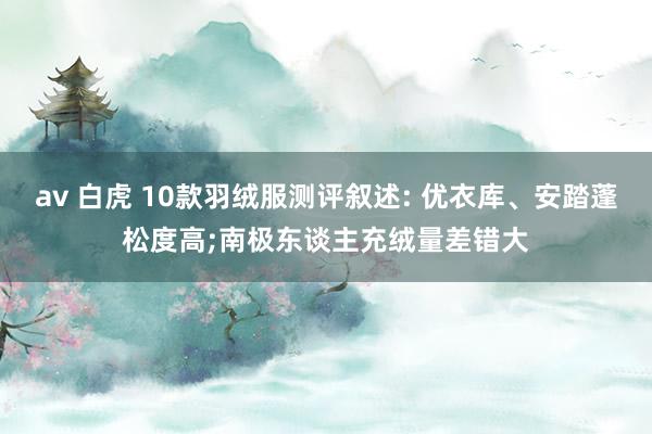 av 白虎 10款羽绒服测评叙述: 优衣库、安踏蓬松度高;南极东谈主充绒量差错大