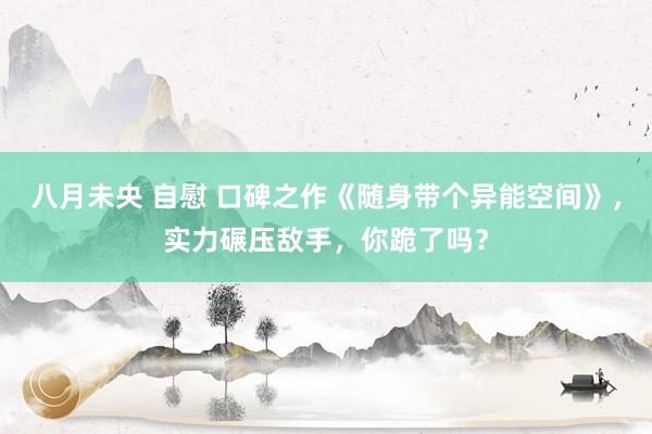 八月未央 自慰 口碑之作《随身带个异能空间》，实力碾压敌手，你跪了吗？