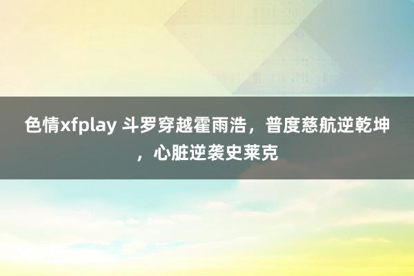色情xfplay 斗罗穿越霍雨浩，普度慈航逆乾坤，心脏逆袭史莱克
