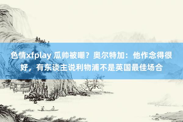 色情xfplay 瓜帅被嘲？奥尔特加：他作念得很好，有东谈主说利物浦不是英国最佳场合