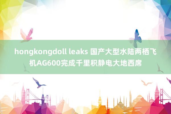 hongkongdoll leaks 国产大型水陆两栖飞机AG600完成千里积静电大地西席