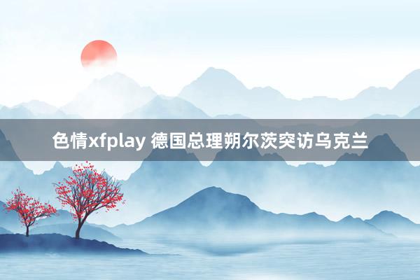 色情xfplay 德国总理朔尔茨突访乌克兰