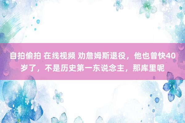 自拍偷拍 在线视频 劝詹姆斯退役，他也曾快40岁了，不是历史第一东说念主，那库里呢