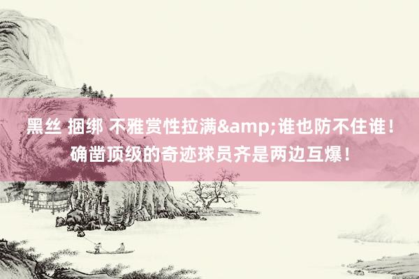 黑丝 捆绑 不雅赏性拉满&谁也防不住谁!确凿顶级的奇迹球员齐是两边互爆!