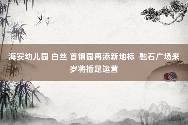 海安幼儿园 白丝 首钢园再添新地标  融石广场来岁将插足运营