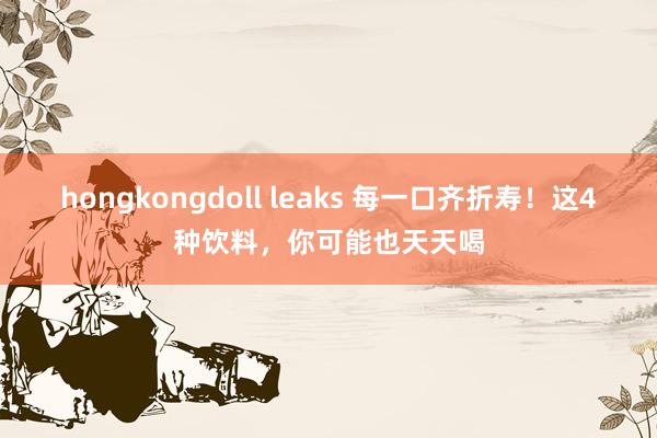 hongkongdoll leaks 每一口齐折寿！这4种饮料，你可能也天天喝