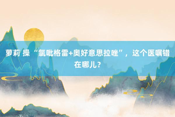 萝莉 操 “氯吡格雷+奥好意思拉唑”，这个医嘱错在哪儿？