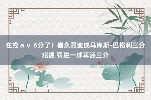 在线ａｖ 6分了！崔永熙变成马库斯-巴格利三分犯规 罚进一球再添三分