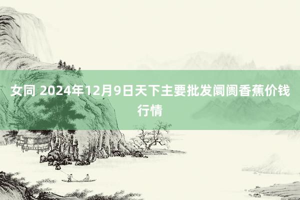 女同 2024年12月9日天下主要批发阛阓香蕉价钱行情