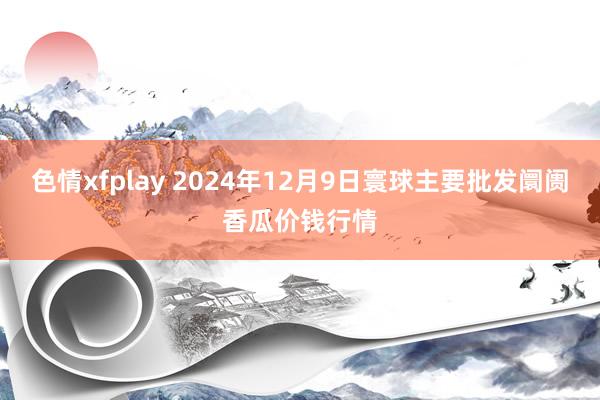 色情xfplay 2024年12月9日寰球主要批发阛阓香瓜价钱行情