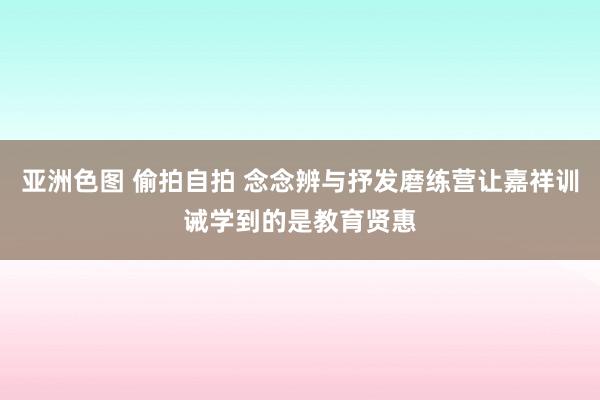 亚洲色图 偷拍自拍 念念辨与抒发磨练营让嘉祥训诫学到的是教育贤惠