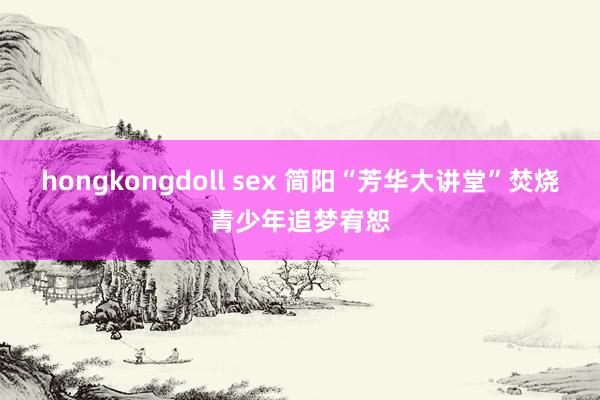 hongkongdoll sex 简阳“芳华大讲堂”焚烧青少年追梦宥恕