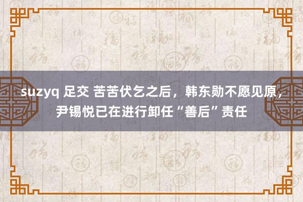 suzyq 足交 苦苦伏乞之后，韩东勋不愿见原，尹锡悦已在进行卸任“善后”责任