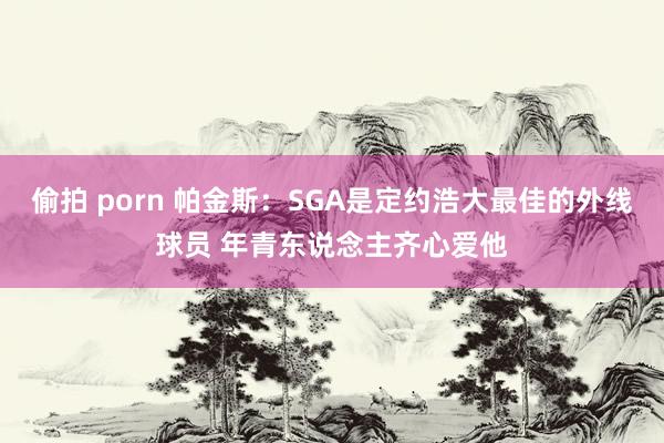 偷拍 porn 帕金斯：SGA是定约浩大最佳的外线球员 年青东说念主齐心爱他