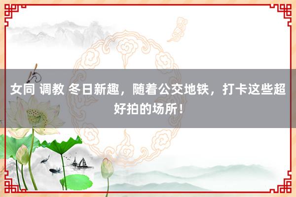 女同 调教 冬日新趣，随着公交地铁，打卡这些超好拍的场所！