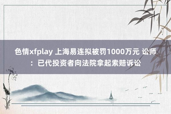 色情xfplay 上海易连拟被罚1000万元 讼师：已代投资者向法院拿起索赔诉讼