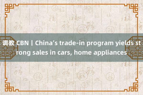 调教 CBN丨China’s trade-in program yields strong sales in cars， home appliances