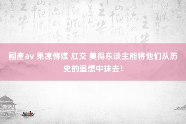 國產av 果凍傳媒 肛交 莫得东谈主能将他们从历史的追想中抹去！