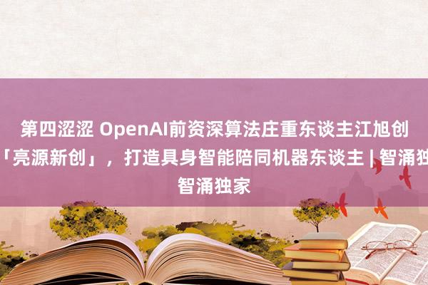 第四涩涩 OpenAI前资深算法庄重东谈主江旭创建「亮源新创」，打造具身智能陪同机器东谈主 | 智涌独家