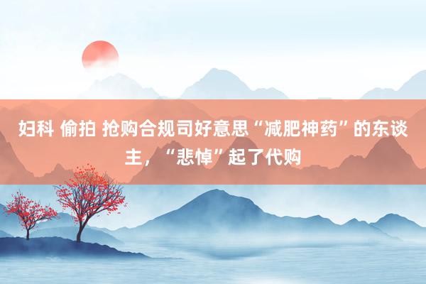 妇科 偷拍 抢购合规司好意思“减肥神药”的东谈主，“悲悼”起了代购