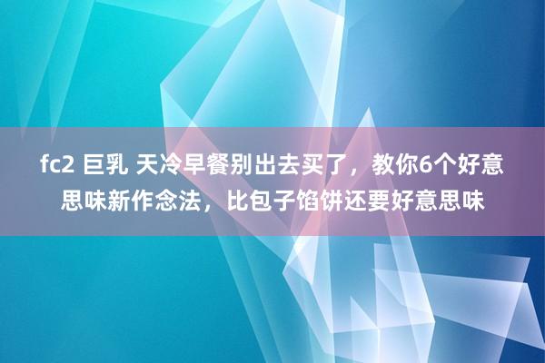 fc2 巨乳 天冷早餐别出去买了，教你6个好意思味新作念法，比包子馅饼还要好意思味