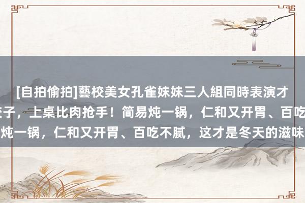 [自拍偷拍]藝校美女孔雀妹妹三人組同時表演才藝 天冷爱这菜胜过吃饺子，上桌比肉抢手！简易炖一锅，仁和又开胃、百吃不腻，这才是冬天的滋味