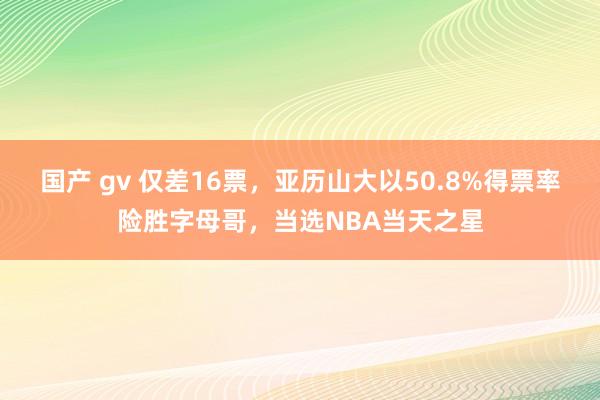 国产 gv 仅差16票，亚历山大以50.8%得票率险胜字母哥，当选NBA当天之星