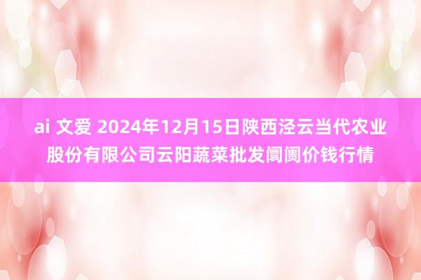 ai 文爱 2024年12月15日陕西泾云当代农业股份有限公司云阳蔬菜批发阛阓价钱行情