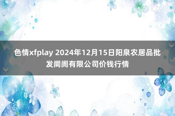 色情xfplay 2024年12月15日阳泉农居品批发阛阓有限公司价钱行情