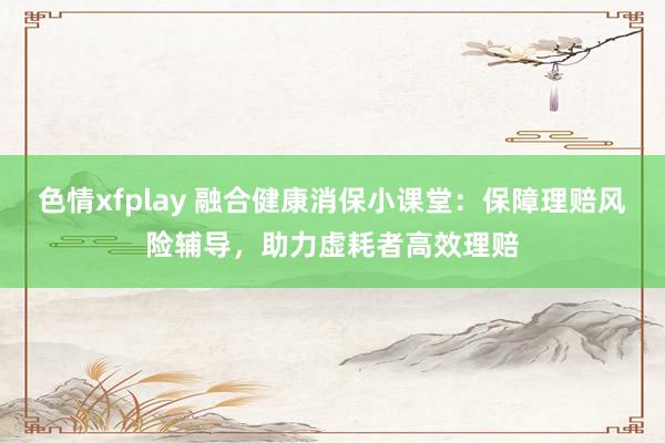 色情xfplay 融合健康消保小课堂：保障理赔风险辅导，助力虚耗者高效理赔