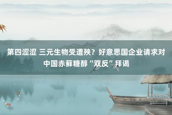 第四涩涩 三元生物受遭殃？好意思国企业请求对中国赤藓糖醇“双反”拜谒