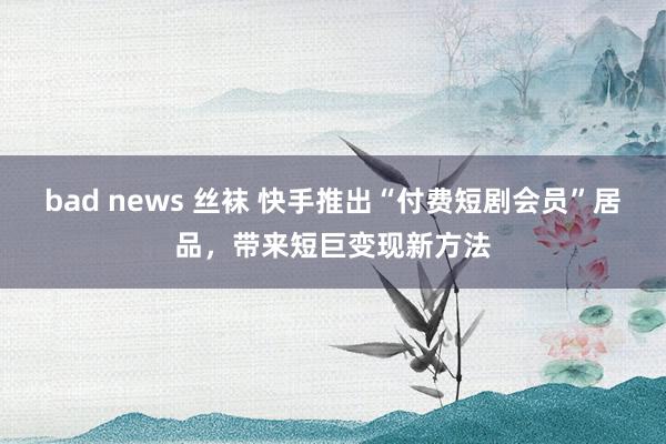 bad news 丝袜 快手推出“付费短剧会员”居品，带来短巨变现新方法