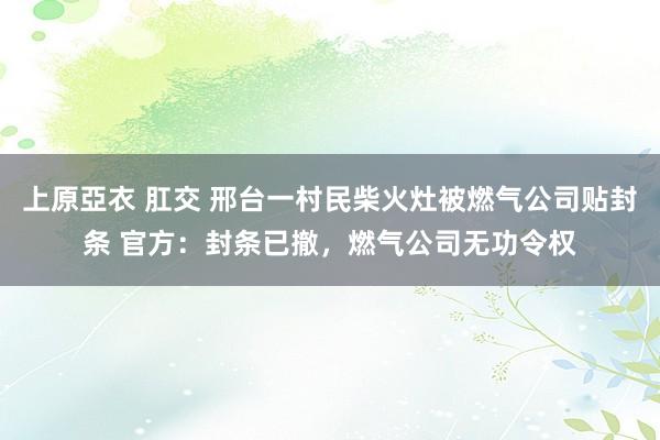 上原亞衣 肛交 邢台一村民柴火灶被燃气公司贴封条 官方：封条已撤，燃气公司无功令权
