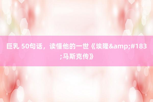 巨乳 50句话，读懂他的一世《埃隆&#183;马斯克传》