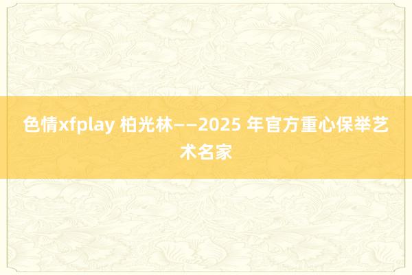 色情xfplay 柏光林——2025 年官方重心保举艺术名家
