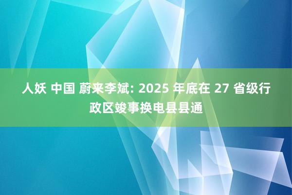人妖 中国 蔚来李斌: 2025 年底在 27 省级行政区竣事换电县县通