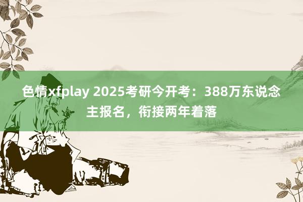色情xfplay 2025考研今开考：388万东说念主报名，衔接两年着落