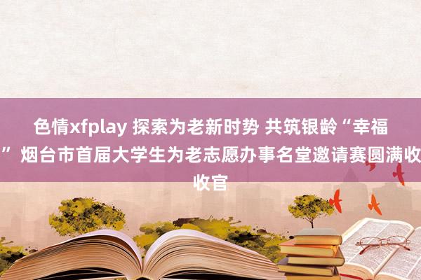 色情xfplay 探索为老新时势 共筑银龄“幸福圈” 烟台市首届大学生为老志愿办事名堂邀请赛圆满收官